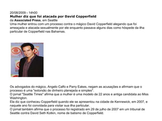 20/08/2009 - 14h00  Mulher diz que foi atacada por David Copperfield  da  Associated Press , em Seattle  Uma mulher entrou com um processo contra o mágico David Copperfield alegando que foi ameaçada e atacada sexualmente por ele enquanto passava alguns dias como hóspede da ilha particular de Copperfield nas Bahamas.  Os advogados do mágico, Angelo Calfo e Parry Eakes, negam as acusações e afirmam que o processo é uma "extorsão de dinheiro planejada e simples".  O jornal "Seattle Times" afirma que a mulher é uma modelo de 22 anos e antiga candidata ao Miss Washington.  Ela diz que conheceu Copperfield quando ele se apresentou na cidade de Kennewick, em 2007, e naquele ano foi convidada para visitar sua ilha particular.  O jornal também afirma que o processo foi registrado em 29 de julho de 2007 em um tribunal de Seattle contra David Seth Kotkin, nome de batismo de Copperfield.  Louis Lanzano/AP                                         Modelo disse que foi ameaçada e atacada por Copperfield (foto) 