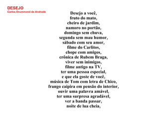 Desejo a você, fruto do mato, cheiro de jardim, namoro no portão, domingo sem chuva, segunda sem mau humor, sábado com seu amor, filme do Carlitos, chope com amigos, crônica de Rubem Braga, viver sem inimigos, filme antigo na TV, ter uma pessoa especial, e que ela goste de você, música de Tom com letra de Chico, frango caipira em pensão do interior, ouvir uma palavra amável, ter uma surpresa agradável, ver a banda passar, noite de lua cheia, DESEJO Carlos Drummond de Andrade 