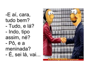 E aí, cara, tudo bem? - Tudo, e lá? - Indo, tipo assim, né? - Pô, e a meninada? - É, sei lá, vai...  