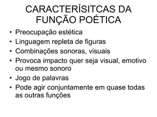 CARACTERÍSITCAS DA FUNÇÃO POÉTICA Preocupação estética  Linguagem repleta de figuras Combinações sonoras, visuais  Provoca impacto quer seja visual, emotivo ou mesmo sonoro Jogo de palavras  Pode agir conjuntamente em quase todas as outras funções 