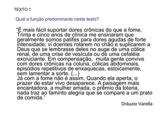 “ É mais fácil suportar dores crônicas do que a fome. Trinta e cinco anos de clínica me ensinaram que geralmente somos patifes para dores agudas de forte intensidade; vi doentes rolarem no chão e suplicarem a Deus que se lembrasse deles no auge de uma cólica renal, de uma crise de vesícula ou de uma cefaléia excruciante. Em compensação,  muita gente convive com dores crônicas na coluna, cólicas abdominais, episódios repetitivos de enxaquecas, estoicamente, sem lamentar a sorte. (...) Já com a fome não é assim. Quando ela aperta, o prazer de estar vivo desaparece. A paisagem mais encantadora, a mulher amada, o prêmio da loteria, nada traz ao faminto alegria que se compare a um prato de comida.” Dráuzio Varella TEXTO 1 Qual a função predominante neste texto?  