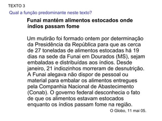 Funai mantém alimentos estocados onde índios passam fome Um mutirão foi formado ontem por determinação da Presidência da República para que as cerca de 27 toneladas de alimentos estocadas há 19 dias na sede da Funai em Dourados (MS), sejam embaladas e distribuídas aos índios. Desde janeiro, 21 indiozinhos morreram de desnutrição. A Funai alegava não dispor de pessoal ou material para embalar os alimentos entregues pela Companhia Nacional de Abastecimento (Conab). O governo federal desconhecia o fato de que os alimentos estavam estocados enquanto os índios passam fome na região. O Globo, 11 mai 05.  TEXTO 3 Qual a função predominante neste texto?  