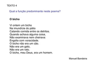 O bicho  Vi ontem um bicho  Na imundície do pátio  Catando comida entre os detritos. Quando achava alguma coisa,  Não examinava nem cheirava: Engolia com voracidade. O bicho não era um cão. Não era um gato,  Não era um rato. O bicho, meu Deus, era um homem. Manuel Bandeira TEXTO 4 Qual a função predominante neste poema?  