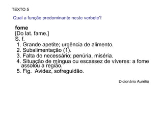fome [Do lat. fame.] S. f.  1.  Grande apetite; urgência de alimento.  2.  Subalimentação (1).  3.  Falta do necessário; penúria, miséria.  4.  Situação de míngua ou escassez de víveres: a fome assolou a região.  5.  Fig.  Avidez, sofreguidão. Dicionário Aurélio TEXTO 5 Qual a função predominante neste verbete?  
