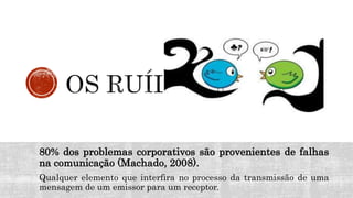 80% dos problemas corporativos são provenientes de falhas
na comunicação (Machado, 2008).
Qualquer elemento que interfira no processo da transmissão de uma
mensagem de um emissor para um receptor.
 