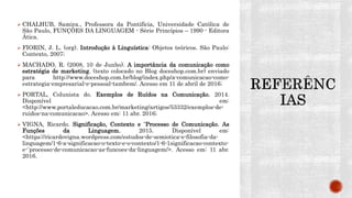  CHALHUB, Samira., Professora da Pontifícia, Universidade Católica de
São Paulo, FUNÇÕES DA LINGUAGEM - Série Princípios – 1990 - Editora
Ática.
 FIORIN, J. L. (org). Introdução à Linguística: Objetos teóricos. São Paulo:
Contexto, 2007;
 MACHADO, R. (2008, 10 de Junho). A importância da comunicação como
estratégia de marketing. (texto colocado no Blog doceshop.com.br) enviado
para http://www.doceshop.com.br/blog/index.php/a-comunicacao-como-
estrategia-empresarial-e-pessoal-tambem/. Acesso em 11 de abril de 2016;
 PORTAL, Colunista do. Exemplos de Ruídos na Comunicação. 2014.
Disponível em:
<http://www.portaleducacao.com.br/marketing/artigos/53332/exemplos-de-
ruidos-na-comunicacao>. Acesso em: 11 abr. 2016;
 VIGNA, Ricardo. Significação, Contexto e ¨Processo de Comunicação. As
Funções da Linguagem. 2015. Disponível em:
<https://ricardovigna.wordpress.com/estudos-de-semiotica-e-filosofia-da-
linguagem/1-6-a-significacao-o-texto-e-o-contexto/1-6-1significacao-contexto-
e-¨processo-de-comunicacao-as-funcoes-da-linguagem/>. Acesso em: 11 abr.
2016.
 