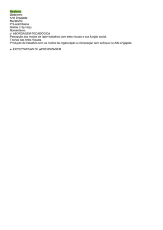 Realismo
Dadaísmo
Arte Engajada
Muralismo
Pré-colombiana
Grafite ( Hip Hop)
Romantismo
d- ABORDAGEM PEDAGÓGICA
Percepção dos modos de fazer trabalhos com artes visuais e sua função social.
Teorias das Artes Visuais.
Produção de trabalhos com os modos de organização e composição com enfoque na Arte engajada.

e- EXPECTATIVAS DE APRENDIZAGEM
 