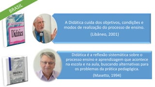 A Didática cuida dos objetivos, condições e
modos de realização do processo de ensino.
(Libâneo, 2001)
Didática é a reflexão sistemática sobre o
processo ensino e aprendizagem que acontece
na escola e na aula, buscando alternativas para
os problemas da prática pedagógica.
(Masetto, 1994)
 