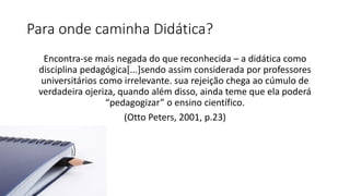 Para onde caminha Didática?
Encontra-se mais negada do que reconhecida – a didática como
disciplina pedagógica[...]sendo assim considerada por professores
universitários como irrelevante. sua rejeição chega ao cúmulo de
verdadeira ojeriza, quando além disso, ainda teme que ela poderá
“pedagogizar” o ensino científico.
(Otto Peters, 2001, p.23)
 