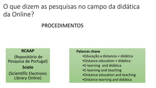 O que dizem as pesquisas no campo da didática
da Online?
RCAAP
(Repositório de
Pesquisa de Portugal)
Scielo
(Scientific Electronic
Library Online)
Palavras chave
•Educação a distancia + didática
•Distance education + didática
•E-learning and didática
•E-learning and teaching
•Distance education and teaching
•Distance learning and didática
PROCEDIMENTOS
 