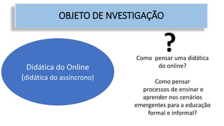 Didática do Online
(didática do assíncrono)
OBJETO DE NVESTIGAÇÃO
?Como pensar uma didática
do online?
Como pensar
processos de ensinar e
aprender nos cenários
emergentes para a educação
formal e informal?
 