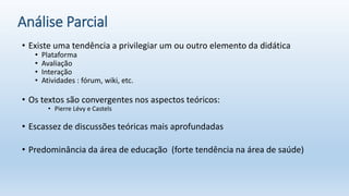 Análise Parcial
• Existe uma tendência a privilegiar um ou outro elemento da didática
• Plataforma
• Avaliação
• Interação
• Atividades : fórum, wiki, etc.
• Os textos são convergentes nos aspectos teóricos:
• Pierre Lévy e Castels
• Escassez de discussões teóricas mais aprofundadas
• Predominância da área de educação (forte tendência na área de saúde)
 