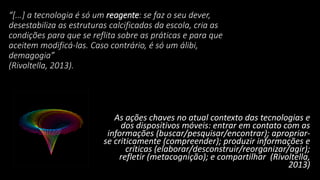 “[...] a tecnologia é só um reagente: se faz o seu dever,
desestabiliza as estruturas calcificadas da escola, cria as
condições para que se reflita sobre as práticas e para que
aceitem modificá-las. Caso contrário, é só um álibi,
demagogia”
(Rivoltella, 2013).
As ações chaves no atual contexto das tecnologias e
dos dispositivos móveis: entrar em contato com as
informações (buscar/pesquisar/encontrar); apropriar-
se criticamente (compreender); produzir informações e
críticas (elaborar/desconstruir/reorganizar/agir);
refletir (metacognição); e compartilhar (Rivoltella,
2013)
 