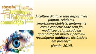 A cultura digital e seus dispositivos
(laptop, celulares,
smartphones,tablets) juntamente
com a conectividade sem fio
modificou o significado da
aprendizagem móvel e permitiu
reconfigurar didática a distância e
em presença.
(Fantin, 2014).
 