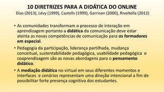 • As comunidades transformam o processo de interação em
aprendizagem portanto a didática da comunicação deve estar
atenta as novas competências de comunicação para os formadores
em especial.
• Pedagogia da participação, liderança partilhada, mudança
conceitual, sustentabilidade pedagógica, usabilidade pedagógica e
coaprendizagem são as novas abordagens para o pensamento
didático.
• A mediação didática no virtual em seus diferentes momentos e
interfaces e cenários representam uma direção intencional a fim de
possibilitar forte presença cognitiva dos estudantes.
10 DIRETRIZES PARA A DIDÁTICA DO ONLINE
Dias (2013), Lévy (1999), Castells (1999), Garrison (2000), Rivoltella (2012)
 