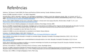 Referências
Anderson, T.& Elooumi, F.(eds) (2003).The Theory and Practice of Online Learning. Canada: Athabasca University.
Arends, R.(2008). Aprender a ensinar. 7. ed. Madri, Mcgrawhill.
Amarilla Filho, P. (2011). Educação a distância: uma abordagem metodológica e didática a partir dos ambientes virtuais. Educ. rev. [online]. vol.27, n.2
[cited 2014-09-23], pp. 41-72 . Em: <http://www.scielo.br/scielo.php?script=sci_arttext&pid=S0102-46982011000200004&lng=en&nrm=iso>. ISSN 0102-
4698. http://dx.doi.org/10.1590/S0102-46982011000200004.
Barros, D.M.V. (2008). Reflexões de base para a educação a distância: o virtual como novo espaço educativo. Revista Udesc virtu@l. V. 1, N. 2, em
http://revistas.udesc.br/index.php/udescvirtual/article/view/1650.
Behar, Patricia A & cols. Modelos pedagógicos em educação a distância. Porto Alegre: Artmed, 2009.
Bruno, A. R.(2007). A aprendizagem do educador: estratégias para a construção de uma didática online. Programa de Pós-Graduação em educação: Currículo.
Tese de doutorado. Pontifícia Universidade Católica de São Paulo. Em: www.sapientia.pucsp.br/tde_busca/arquivo.php?codArquivo=4377
Castells, M. (1999). A sociedade em rede. São Paulo: Paz e terra.
Castells, M. (2000). La era de la información: La sociedad en red. Madrid: Alianza Editorial.
Comenius, J.A. Didactica Magna. (1621-1657). [Online], em:
http://www.vdl.ufc.br/solar/aula_link/llpt/A_a_H/didatica_I/aula_01/imagens/04/didactica_magna.pdf.
Dias, P. (2013). Comunidades de educação e inovação na sociedade digital. Educação, Formação & Tecnologias (dezembro, 2012), 5 (2), 4‐10, em:
http://eft.educom.pt
Dias, P. (2013). Inovação pedagógica para a sustentabilidade da educação aberta e em rede. Educação, Formação & Tecnologias, 6 (2), 4-14, em:
http://eft.educom.pt.
Fantin, Monica (2014).Novos paradigmas da didática e e a proposta metodológica dos Episódios de aprendizagem Situada.EAS. Educação e Realidade. Porto Alegre.
Disponível em: <http://www.ufrgs.br/edu_realidade>
Garrison, R. & Anderson, T. (2003). E-Learning in the 21 st Century. London: Routledge Falmer.
Garrison, R. (2000). Theoretical Challenges for Distance Education in the 21st Century: A Shift from Structural to Transactional Issues. International Review of
Research in Open and Distance Learning, 1, (1), 1-17.Em: Anhttp://www.ebah.com.br/content/ABAAAAU54AC/transposicao-didatica.
Houssaye, Jean. (1988). Le triangle pédagogique. Berne. Peter Lang.
 
