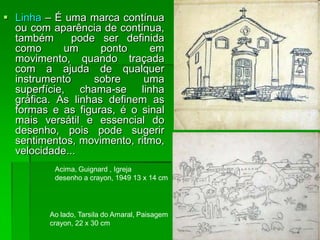  Linha – É uma marca contínua
ou com aparência de contínua,
também pode ser definida
como um ponto em
movimento, quando traçada
com a ajuda de qualquer
instrumento sobre uma
superfície, chama-se linha
gráfica. As linhas definem as
formas e as figuras, é o sinal
mais versátil e essencial do
desenho, pois pode sugerir
sentimentos, movimento, ritmo,
velocidade...
Acima, Guignard , Igreja
desenho a crayon, 1949 13 x 14 cm
Ao lado, Tarsila do Amaral, Paisagem
crayon, 22 x 30 cm
 