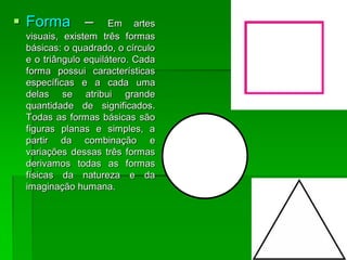  Forma – Em artes
visuais, existem três formas
básicas: o quadrado, o círculo
e o triângulo equilátero. Cada
forma possui características
específicas e a cada uma
delas se atribui grande
quantidade de significados.
Todas as formas básicas são
figuras planas e simples, a
partir da combinação e
variações dessas três formas
derivamos todas as formas
físicas da natureza e da
imaginação humana.
 