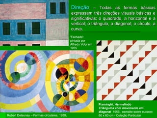  Direção – Todas as formas básicas
expressam três direções visuais básicas e
significativas: o quadrado, a horizontal e a
vertical; o triângulo, a diagonal; o círculo, a
curva.
Fiaminghi, Hermelindo
Triângulos com movimento em
diagonal 1956 , esmalte sobre eucatex
60 x 60 cm - Coleção Particular
Robert Delaunay – Formas circulares, 1930.
'Fachada':
pintada por
Alfredo Volpi em
1955
 