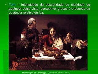  Tom – intensidade da obscuridade ou claridade de
qualquer coisa vista, perceptível graças à presença ou
ausência relativa de luz.
Michelangelo da Caravaggio - A Ceia em Emaús, 1600.
 