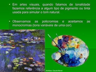  Em artes visuais, quando falamos de tonalidade
fazemos referência a algum tipo de pigmento ou tinta
usada para simular o tom natural.
 Observamos as policromias e aceitamos as
monocromias (tons variáveis de uma cor).
Ninféias, Claude Monet
 