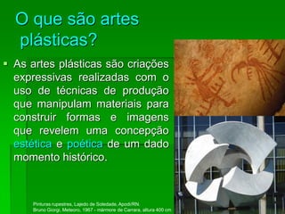 O que são artes
plásticas?
 As artes plásticas são criações
expressivas realizadas com o
uso de técnicas de produção
que manipulam materiais para
construir formas e imagens
que revelem uma concepção
estética e poética de um dado
momento histórico.
Pinturas rupestres, Lajedo de Soledade, Apodi/RN.
Bruno Giorgi, Meteoro, 1967 - mármore de Carrara, altura 400 cm
 