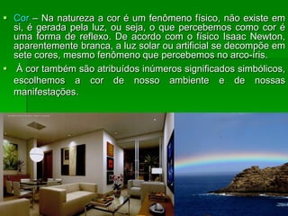  Cor – Na natureza a cor é um fenômeno físico, não existe em
si, é gerada pela luz, ou seja, o que percebemos como cor é
uma forma de reflexo. De acordo com o físico Isaac Newton,
aparentemente branca, a luz solar ou artificial se decompõe em
sete cores, mesmo fenômeno que percebemos no arco-íris.
 À cor também são atribuídos inúmeros significados simbólicos,
escolhemos a cor de nosso ambiente e de nossas
manifestações.
 