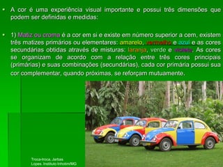  A cor é uma experiência visual importante e possui três dimensões que
podem ser definidas e medidas:
 1) Matiz ou croma é a cor em si e existe em número superior a cem, existem
três matizes primários ou elementares: amarelo, vermelho e azul e as cores
secundárias obtidas através de misturas: laranja, verde e violeta. As cores
se organizam de acordo com a relação entre três cores principais
(primárias) e suas combinações (secundárias), cada cor primária possui sua
cor complementar, quando próximas, se reforçam mutuamente.
Troca-troca, Jarbas
Lopes. Instituto Inhotim/MG
 