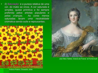  2) Saturação: é a pureza relativa de uma
cor, do matiz ao cinza. A cor saturada é
simples, quase primitiva e foi sempre
preferida pelos artistas populares e
pelas crianças. As cores menos
saturadas levam uma neutralidade
cromática sendo sutis e repousantes.
Antônio Poteiro, Girassóis, 2006
Jean Marc Nattier, Victoire de France et Fontevrault
 
