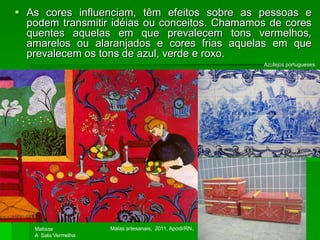  As cores influenciam, têm efeitos sobre as pessoas e
podem transmitir idéias ou conceitos. Chamamos de cores
quentes aquelas em que prevalecem tons vermelhos,
amarelos ou alaranjados e cores frias aquelas em que
prevalecem os tons de azul, verde e roxo.
Matisse
A Sala Vermelha
Azulejos portugueses.
Malas artesanais, 2011, Apodi/RN.
 