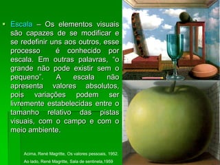  Escala – Os elementos visuais
são capazes de se modificar e
se redefinir uns aos outros, esse
processo é conhecido por
escala. Em outras palavras, “o
grande não pode existir sem o
pequeno”. A escala não
apresenta valores absolutos,
pois variações podem ser
livremente estabelecidas entre o
tamanho relativo das pistas
visuais, com o campo e com o
meio ambiente.
Acima, René Magritte, Os valores pessoais, 1952.
Ao lado, René Magritte, Sala de sentinela,1959
 