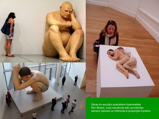 Obras do escultor australiano hiperrealista
Ron Mueck, suas esculturas são concebidas
sempre maiores ou inferiores à proporção humana.
 