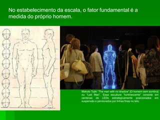 No estabelecimento da escala, o fator fundamental é a
medida do próprio homem.
Makoto Tojiki “The man with no shadow” [O homem sem sombra]
ou “Lad Man”. Essa escultura “luminescente” consiste em
centenas de LEDs estrategicamente posicionados em
suspensão e pendurados por linhas finas no teto.
 