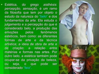  Estética, do grego aisthésis:
percepção, sensação, é um ramo
da filosofia que tem por objeto o
estudo da natureza do “belo” e dos
fundamentos da arte. Ela estuda o
julgamento e a percepção do que é
considerado belo, a produção das
emoções pelos fenômenos
estéticos, bem como: as diferentes
formas de arte e da técnica
artística; a ideia de obra de arte e
de criação; a relação entre
matérias e formas nas artes. Por
outro lado, a estética também pode
ocupar-se da privação da beleza,
ou seja, o que pode ser
considerado “feio”.
 