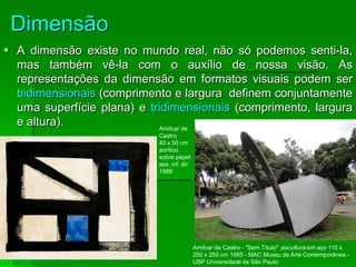 Dimensão
 A dimensão existe no mundo real, não só podemos senti-la,
mas também vê-la com o auxílio de nossa visão. As
representações da dimensão em formatos visuais podem ser
bidimensionais (comprimento e largura definem conjuntamente
uma superfície plana) e tridimensionais (comprimento, largura
e altura). Amílcar de
Castro
40 x 50 cm
acrílico
sobre papel
ass. inf. dir.
1988
Amílcar de Castro - "Sem Título" ,escultura em aço 110 x
250 x 250 cm 1985 - MAC Museu de Arte Contemporânea -
USP Universidade de São Paulo
 