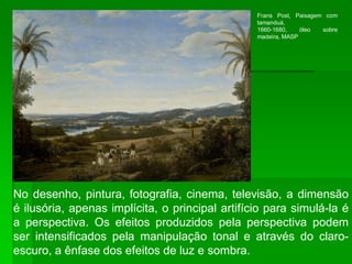 No desenho, pintura, fotografia, cinema, televisão, a dimensão
é ilusória, apenas implícita, o principal artifício para simulá-la é
a perspectiva. Os efeitos produzidos pela perspectiva podem
ser intensificados pela manipulação tonal e através do claro-
escuro, a ênfase dos efeitos de luz e sombra.
Frans Post, Paisagem com
tamanduá,
1660-1680, óleo sobre
madeira, MASP
 