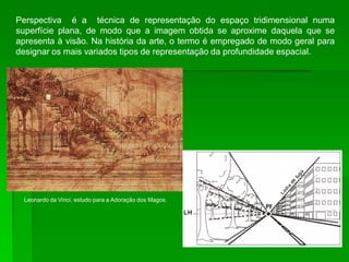 Perspectiva é a técnica de representação do espaço tridimensional numa
superfície plana, de modo que a imagem obtida se aproxime daquela que se
apresenta à visão. Na história da arte, o termo é empregado de modo geral para
designar os mais variados tipos de representação da profundidade espacial.
Leonardo da Vinci, estudo para a Adoração dos Magos.
 