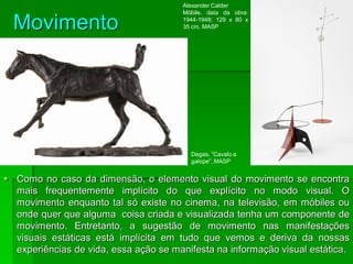 Movimento
 Como no caso da dimensão, o elemento visual do movimento se encontra
mais frequentemente implícito do que explícito no modo visual. O
movimento enquanto tal só existe no cinema, na televisão, em móbiles ou
onde quer que alguma coisa criada e visualizada tenha um componente de
movimento. Entretanto, a sugestão de movimento nas manifestações
visuais estáticas está implícita em tudo que vemos e deriva da nossas
experiências de vida, essa ação se manifesta na informação visual estática.
Degas, ”Cavalo a
galope”, MASP
Alexander Calder
Móbile, data da obra:
1944-1948; 129 x 80 x
35 cm, MASP
 
