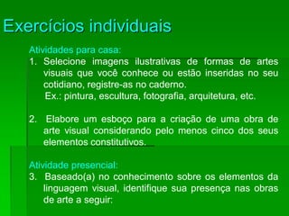 Exercícios individuais
Atividades para casa:
1. Selecione imagens ilustrativas de formas de artes
visuais que você conhece ou estão inseridas no seu
cotidiano, registre-as no caderno.
Ex.: pintura, escultura, fotografia, arquitetura, etc.
2. Elabore um esboço para a criação de uma obra de
arte visual considerando pelo menos cinco dos seus
elementos constitutivos.
Atividade presencial:
3. Baseado(a) no conhecimento sobre os elementos da
linguagem visual, identifique sua presença nas obras
de arte a seguir:
 