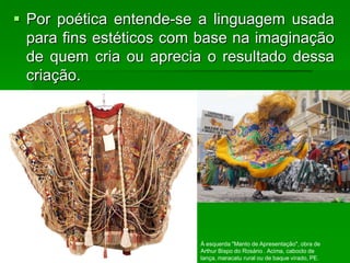  Por poética entende-se a linguagem usada
para fins estéticos com base na imaginação
de quem cria ou aprecia o resultado dessa
criação.
À esquerda "Manto de Apresentação", obra de
Arthur Bispo do Rosário . Acima, caboclo de
lança, maracatu rural ou de baque virado, PE.
 