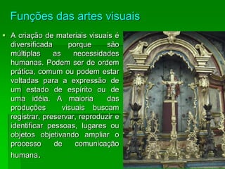 Funções das artes visuais
 A criação de materiais visuais é
diversificada porque são
múltiplas as necessidades
humanas. Podem ser de ordem
prática, comum ou podem estar
voltadas para a expressão de
um estado de espírito ou de
uma idéia. A maioria das
produções visuais buscam
registrar, preservar, reproduzir e
identificar pessoas, lugares ou
objetos objetivando ampliar o
processo de comunicação
humana.
 