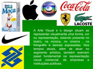 A Arte Visual e o design atuam ao
representar visualmente uma forma, cor
ou representação, estando presente no
teatro, na música, no cinema , na
fotografia e demais expressões. Nos
tempos atuais, além de atuar no
segmento artístico, também exercem
papel fundamental na representação
visual comercial, de empresas e
instituições públicas.
 