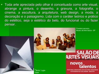  Toda arte apreciada pelo olhar é conceituada como arte visual,
abrange a pintura, o desenho, a gravura, a fotografia, o
cinema, a escultura, a arquitetura, web design, a moda, a
decoração e o paisagismo. Lida com o caráter teórico e prático
do estético, seja o estético do belo, do funcional ou do fazer
pensar.
“Bicho”, Lygia
Clark
Presépio peruano,
Museu de Arte Sacra - SP
 