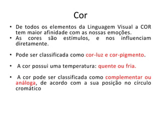 Cor 
• De todos os elementos da Linguagem Visual a COR 
tem maior afinidade com as nossas emoções. 
• As cores são estímulos, e nos influenciam 
diretamente. 
• Pode ser classificada como cor-luz e cor-pigmento. 
• A cor possui uma temperatura: quente ou fria. 
• A cor pode ser classificada como complementar ou 
análoga, de acordo com a sua posição no círculo 
cromático 
 