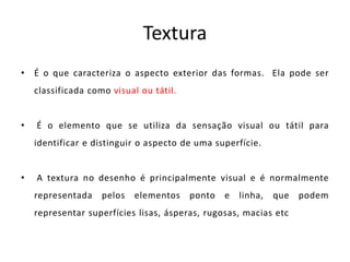 Textura 
• É o que caracteriza o aspecto exterior das formas. Ela pode ser 
classificada como visual ou tátil. 
• É o elemento que se utiliza da sensação visual ou tátil para 
identificar e distinguir o aspecto de uma superfície. 
• A textura no desenho é principalmente visual e é normalmente 
representada pelos elementos ponto e linha, que podem 
representar superfícies lisas, ásperas, rugosas, macias etc 
