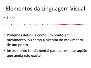 Elementos da Linguagem Visual 
• Linha 
. . . . . . . . . . ............................ 
• Podemos defini-la como um ponto em 
movimento, ou como a história do movimento 
de um ponto 
• Instrumento fundamental para apresentar aquilo 
que ainda não existe. 
 