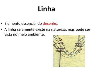 Linha 
• Elemento essencial do desenho. 
• A linha raramente existe na natureza, mas pode ser 
vista no meio ambiente. 
 