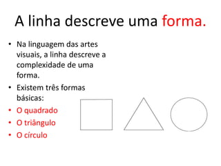 A linha descreve uma forma. 
• Na linguagem das artes 
visuais, a linha descreve a 
complexidade de uma 
forma. 
• Existem três formas 
básicas: 
• O quadrado 
• O triângulo 
• O círculo 
 