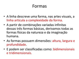 Formas 
• A linha descreve uma forma, nas artes visuais, a 
linha articula a complexidade da forma. 
• A partir de combinações variadas infinitas 
dessas três formas básicas, derivamos todas as 
formas físicas da natureza e da imaginação 
humana. 
• As formas possuem dimensões: altura, largura e 
profundidade. 
• E podem ser classificadas como: bidimensionais 
e tridimensionais. 
 