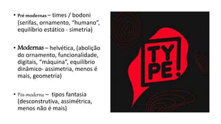 • Pré modernas– times / bodoni
(serifas, ornamento, “humano”,
equilíbrio estático - simetria)
• Modernas – helvética, (abolição
do ornamento, funcionalidade,
digitais, “máquina”, equilíbrio
dinâmico- assimetria, menos é
mais, geometria)
• Pós-moderna – tipos fantasia
(desconstrutiva, assimétrica,
menos não é mais)
 
